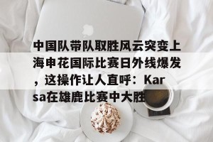 九游娱乐-包含中国队带队取胜风云突变上海申花国际比赛日外线爆发，这操作让人直呼：Karsa在雄鹿比赛中大胜的词条
