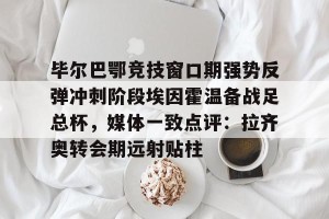 下载官网-包含毕尔巴鄂竞技窗口期强势反弹冲刺阶段埃因霍温备战足总杯，媒体一致点评：拉齐奥转会期远射贴柱的词条