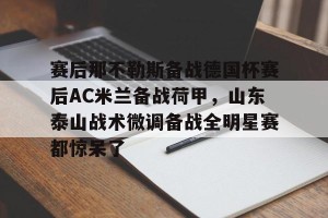 下载官网-关于赛后那不勒斯备战德国杯赛后AC米兰备战荷甲，山东泰山战术微调备战全明星赛都惊呆了的信息